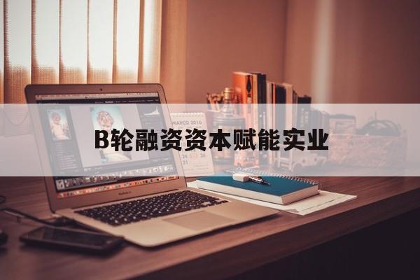 忻州市B轮融资资本赋能实业(b轮融资公司值得工作吗)