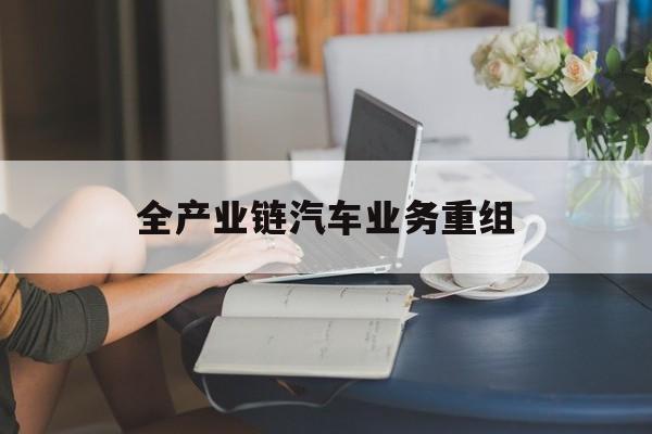 忻州市全产业链汽车业务重组(全产业链汽车业务重组的意义)