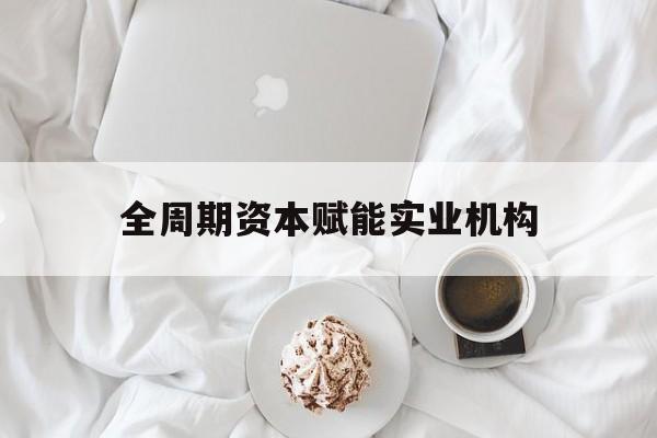 忻州市全周期资本赋能实业机构(全周期管理)